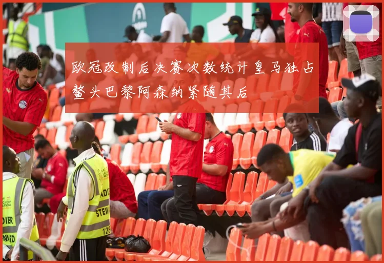 欧冠改制后决赛次数统计皇马独占鳌头巴黎阿森纳紧随其后