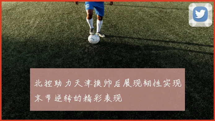 北控助力天津换帅后展现韧性实现末节逆转的精彩表现