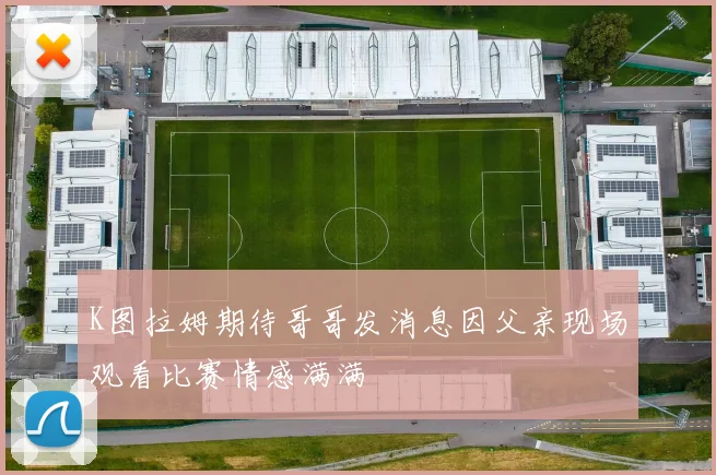 K图拉姆期待哥哥发消息因父亲现场观看比赛情感满满
