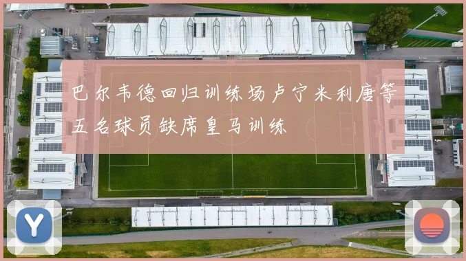 巴尔韦德回归训练场卢宁米利唐等五名球员缺席皇马训练