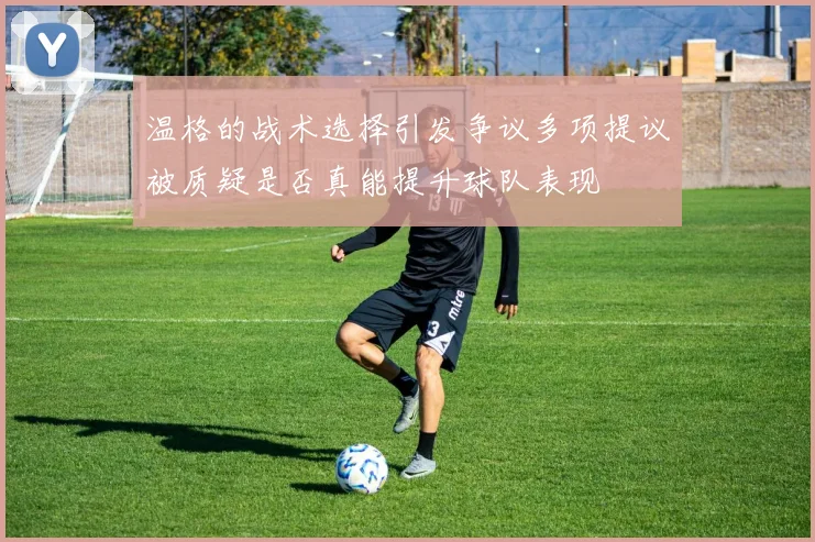 温格的战术选择引发争议多项提议被质疑是否真能提升球队表现
