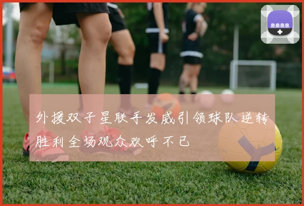 外援双子星联手发威引领球队逆转胜利全场观众欢呼不已