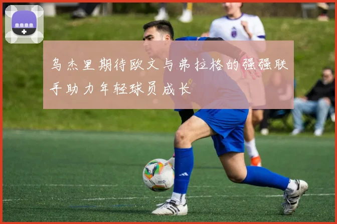 乌杰里期待欧文与弗拉格的强强联手助力年轻球员成长