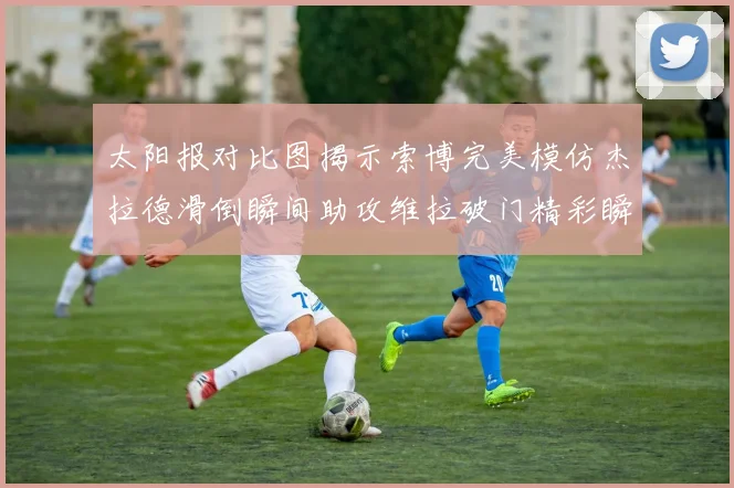 太阳报对比图揭示索博完美模仿杰拉德滑倒瞬间助攻维拉破门精彩瞬间
