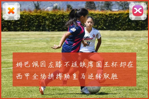 姆巴佩因左膝不适缺席国王杯却在西甲全场拼搏助皇马逆转取胜