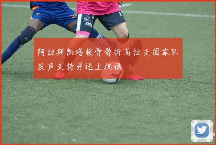 阿拉斯凯塔锁骨骨折乌拉圭国家队发声支持并送上祝福