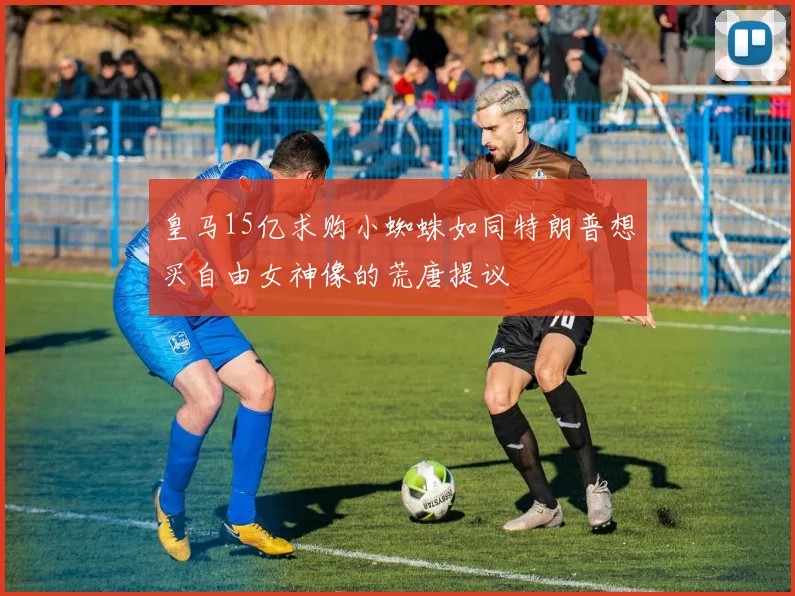 皇马15亿求购小蜘蛛如同特朗普想买自由女神像的荒唐提议