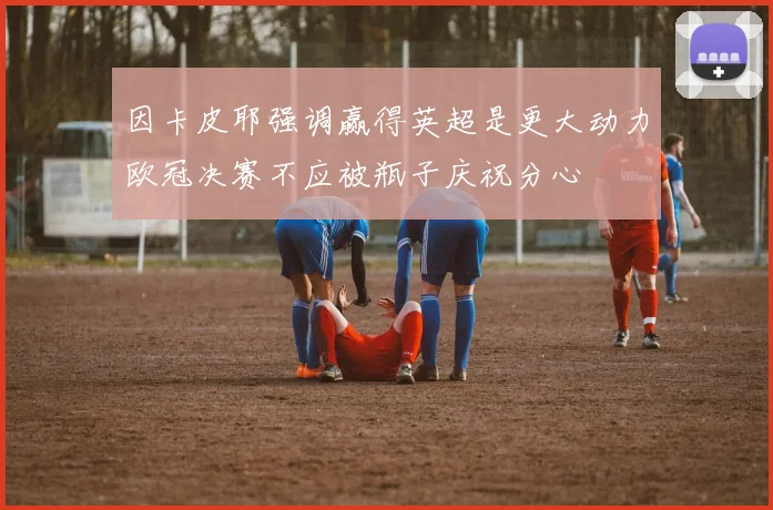 因卡皮耶强调赢得英超是更大动力欧冠决赛不应被瓶子庆祝分心