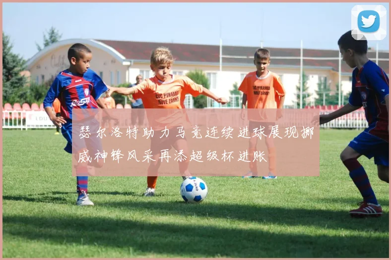 瑟尔洛特助力马竞连续进球展现挪威神锋风采再添超级杯进账