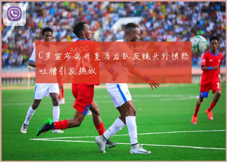 C罗宣布离开皇马后队友镜头外愤怒吐槽引发热议