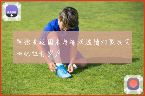 阿德重返国米与齐沃温情相聚共同回忆往昔岁月
